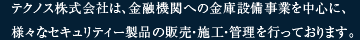 テクノス株式会社は、金融機関への金庫設備事業を中心に、様々なセキュリティー製品の販売・施工・管理を行っております。